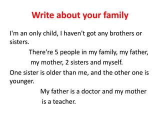Write about your family
I'm an only child, I haven't got any brothers or
sisters.
There're 5 people in my family, my father,
my mother, 2 sisters and myself.
One sister is older than me, and the other one is
younger.
My father is a doctor and my mother
is a teacher.
 