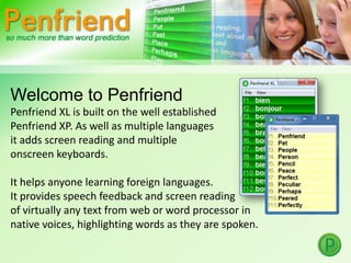 Welcome to Penfriend Penfriend XL is built on the well established  Penfriend XP. As well as multiple languages  it adds screen reading and multiple  onscreen keyboards.  It helps anyone learning foreign languages.  It provides speech feedback and screen reading  of virtually any text from web or word processor in  native voices, highlighting words as they are spoken.  