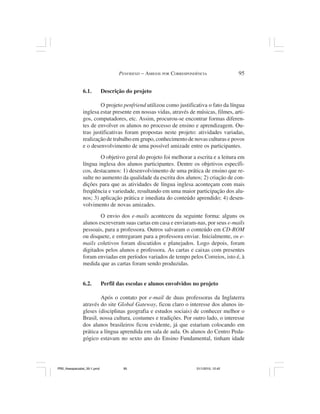 PENFRIEND – AMIGOS POR CORRESPONDÊNCIA              95


                6.1.          Descrição do projeto

                        O projeto penfriend utilizou como justificativa o fato da língua
                inglesa estar presente em nossas vidas, através de músicas, filmes, arti-
                gos, computadores, etc. Assim, procurou-se encontrar formas diferen-
                tes de envolver os alunos no processo de ensino e aprendizagem. Ou-
                tras justificativas foram propostas neste projeto: atividades variadas,
                realização de trabalho em grupo, conhecimento de novas culturas e povos
                e o desenvolvimento de uma possível amizade entre os participantes.
                        O objetivo geral do projeto foi melhorar a escrita e a leitura em
                língua inglesa dos alunos participantes. Dentre os objetivos específi-
                cos, destacamos: 1) desenvolvimento de uma prática de ensino que re-
                sulte no aumento da qualidade da escrita dos alunos; 2) criação de con-
                dições para que as atividades de língua inglesa aconteçam com mais
                freqüência e variedade, resultando em uma maior participação dos alu-
                nos; 3) aplicação prática e imediata do conteúdo aprendido; 4) desen-
                volvimento de novas amizades.
                        O envio dos e-mails aconteceu da seguinte forma: alguns os
                alunos escreveram suas cartas em casa e enviaram-nas, por seus e-mails
                pessoais, para a professora. Outros salvaram o conteúdo em CD-ROM
                ou disquete, e entregaram para a professora enviar. Inicialmente, os e-
                mails coletivos foram discutidos e planejados. Logo depois, foram
                digitados pelos alunos e professora. As cartas e caixas com presentes
                foram enviadas em períodos variados de tempo pelos Correios, isto é, à
                medida que as cartas foram sendo produzidas.


                6.2.          Perfil das escolas e alunos envolvidos no projeto

                        Após o contato por e-mail de duas professoras da Inglaterra
                através do site Global Gateway, ficou claro o interesse dos alunos in-
                gleses (disciplinas geografia e estudos sociais) de conhecer melhor o
                Brasil, nossa cultura, costumes e tradições. Por outro lado, o interesse
                dos alunos brasileiros ficou evidente, já que estariam colocando em
                prática a língua aprendida em sala de aula. Os alunos do Centro Peda-
                gógico estavam no sexto ano do Ensino Fundamental, tinham idade




PR2_theespecialist_30-1.pmd            95                             31/1/2010, 12:42
 