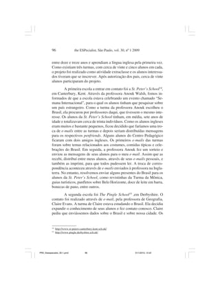 96                   the ESPecialist, São Paulo, vol. 30, nº 1 2009


           entre doze e treze anos e aprendiam a língua inglesa pela primeira vez.
           Como existiam três turmas, com cerca de vinte e cinco alunos em cada,
           o projeto foi realizado como atividade extraclasse e os alunos interessa-
           dos tiveram que se inscrever. Após autorização dos pais, cerca de vinte
           alunos participaram do projeto.
                    A primeira escola a entrar em contato foi a St. Peter’s School14,
           em Canterbury, Kent. Através da professora Anouk Walsh, fomos in-
           formados de que a escola estava celebrando um evento chamado “Se-
           mana Internacional”, para o qual os alunos tinham que pesquisar sobre
           um país estrangeiro. Como a turma da professora Anouk escolheu o
           Brasil, ela procurou por professores daqui, que tivessem o mesmo inte-
           resse. Os alunos da St. Peter’s School tinham, em média, sete anos de
           idade e totalizavam cerca de trinta indivíduos. Como os alunos ingleses
           eram muitos e bastante pequenos, ficou decidido que faríamos uma tro-
           ca de e-mails entre as turmas e depois seriam distribuídas mensagens
           para os respectivos penfriends. Alguns alunos do Centro Pedagógico
           ficaram com dois amigos ingleses. Os primeiros e-mails das turmas
           foram sobre temas relacionados aos costumes, comidas típicas e cele-
           brações do Brasil. Em seguida, a professora Anouk fez um sorteio e
           enviou as mensagens de seus alunos para o meu e-mail. Assim que as
           recebi, distribuí entre meus alunos, através de seus e-mails pessoais, e
           também as imprimi, para que todos pudessem ler. A troca de corres-
           pondência aconteceu através de e-mails enviados à professora na Ingla-
           terra. No entanto, resolvemos enviar alguns presentes do Brasil para os
           alunos da St. Peter’s School, como revistinhas da Turma da Mônica,
           guias turísticos, panfletos sobre Belo Horizonte, doce de leite em barra,
           bonecas de pano, entre outros.
                   A segunda escola foi The Pingle School15 ,em Derbyshire. O
           contato foi realizado através de e-mail, pela professora de Geografia,
           Claire Evans. A turma de Claire estava estudando o Brasil. Ela decidiu
           expandir o conhecimento de seus alunos e fez contato conosco. Claire
           pediu que enviássemos dados sobre o Brasil e sobre nossa cidade. Os


           14
                http://www.st-peters-canterbury.kent.sch.uk/
           15
                http://www.pingle.derbyshire.sch.uk/




PR2_theespecialist_30-1.pmd              96                               31/1/2010, 12:42
 