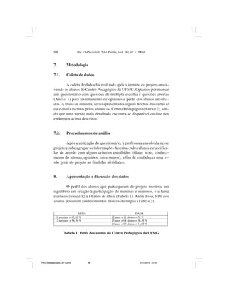 98                 the ESPecialist, São Paulo, vol. 30, nº 1 2009


           7.          Metodologia

           7.1.        Coleta de dados

                   A coleta de dados foi realizada após o término do projeto envol-
           vendo os alunos do Centro Pedagógico da UFMG. Optamos por montar
           um questionário com questões de múltipla escolha e questões abertas
           (Anexo 1) para levantamento de opiniões e perfil dos alunos envolvi-
           dos. A título de amostra, serão apresentados alguns trechos das cartas e/
           ou e-mails escritos pelos alunos do Centro Pedagógico (Anexo 2), sen-
           do que uma versão mais detalhada encontra-se disponível on-line nos
           endereços acima descritos.


           7.2.       Procedimentos de análise

                   Após a aplicação do questionário, à professora envolvida nesse
           projeto coube agrupar as informações descritas pelos alunos e classificá-
           las de acordo com alguns critérios escolhidos (idade, sexo, conheci-
           mento do idioma, opiniões, entre outros), a fim de estabelecer uma vi-
           são geral do projeto ao final das atividades.


           8.          Apresentação e discussão dos dados

                   O perfil dos alunos que participaram do projeto mostrou um
           equilíbrio em relação à participação de meninas e meninos, e a faixa
           etária oscilou de 12 a 14 anos de idade (Tabela 1). Além disso, 60% dos
           alunos possuíam conhecimentos básicos da língua (Tabela 2).

                              SEXO                                      IDADE
            10 meninas = 45,50 %                     12 anos = 11 alunos = 50 %
            12 meninos = 54,50 %                     13 anos = 08 alunos = 36,35 %
                                                     14 anos = 03 alunos = 13,65 %


                    Tabela 1: Perfil dos alunos do Centro Pedagógico da UFMG




PR2_theespecialist_30-1.pmd          98                                     31/1/2010, 12:42
 