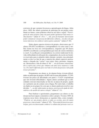 100                the ESPecialist, São Paulo, vol. 30, nº 1 2009


           convictos de que o projeto favoreceu a aprendizagem da língua. Além
           disso, 100% dos alunos gostariam de participar de um projeto seme-
           lhante no futuro, como podemos observar nas falas a seguir: “Partici-
           paria de outro projeto como este para poder aprimorar mais meus co-
           nhecimentos” (aluno nº. 15) e “... sim, pois foi bastante interessante
           poder comunicar com pessoas de diferentes culturas... isso faz com que
           nosso interesse em conhecer outros países aumente” (aluno nº. 02).
                   Sobre alguns aspectos técnicos do projeto, observamos que 13
           alunos (59,10%) escolheram a correspondência via carta como a me-
           lhor forma de troca de correspondência, enquanto que 09 alunos
           (40,90%) escolheram a correspondência por meio de correio eletrônico
           (e-mail). A escolha por correspondência via correio tradicional foi de-
           vida à dificuldade de utilização dos computadores da escola nos horári-
           os reservados para os plantões dados durante o projeto, mas principal-
           mente se deve ao fato de que a maioria dos alunos esperava ansiosa-
           mente a chegada das “caixas” com cartas, fotos, presentes, imagem,
           etc. Destacamos a fala do aluno nº. 06 “... nós ficávamos entusiasma-
           dos à espera das cartas que vinham com uma nova surpresa a cada
           vez. O e-mail é diferente pois você não vê a letra da pessoa e nem pode
           trocar presentes”.
                   Perguntamos aos alunos se, de alguma forma, tiveram dificul-
           dades ao participar do projeto: 40,90% não tiveram dificuldades, 27,28%
           tiveram um pouco de dificuldade (em parte) e 31,82% responderam
           que sim (tiveram dificuldades). Alguns alunos acreditam que as difi-
           culdades estavam relacionadas ao fato de, na época do projeto, aquele
           ser o primeiro ano de contato com a língua. Por outro lado, o trabalho
           em dupla ou em grupos fez com que os alunos pudessem resolver suas
           dúvidas: “... eu não sabia muito na época, precisava de ajuda de dici-
           onários e do auxílio de outros colegas” (aluno nº. 11).
                    Para finalizar o questionário, perguntamos aos alunos se eles
           desejavam fazer alguns comentários sobre o projeto. Tivemos 100% de
           respostas nesse item e destacamos as seguintes falas, como exemplo:
           “Poderia ser um projeto aberto a todas as escolas, pois foi muito
           prazeroso e interessante” (aluno nº. 02). “Para mim foi prazeroso par-
           ticipar, pois era interessante conhecer a cultura das pessoas e nos co-




PR2_theespecialist_30-1.pmd          100                                31/1/2010, 12:42
 