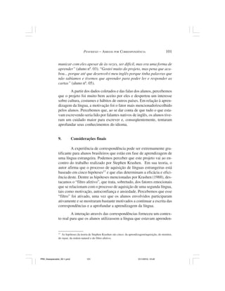 PENFRIEND – AMIGOS POR CORRESPONDÊNCIA                             101


                municar com eles apesar de às vezes, ser difícil, mas era uma forma de
                aprender” (aluno nº. 03). “Gostei muito do projeto, mas pena que aca-
                bou... porque até que desenvolvi meu inglês porque tinha palavras que
                não sabíamos e tivemos que aprender para poder ler e responder as
                cartas” (aluno nº. 05).
                        A partir dos dados coletados e das falas dos alunos, percebemos
                que o projeto foi muito bem aceito por eles e despertou um interesse
                sobre cultura, costumes e hábitos de outros países. Em relação à apren-
                dizagem da língua, a motivação foi o fator mais mencionado/escolhido
                pelos alunos. Percebemos que, ao se dar conta de que tudo o que esta-
                vam escrevendo seria lido por falantes nativos de inglês, os alunos tive-
                ram um cuidado maior para escrever e, conseqüentemente, tentaram
                aprofundar seus conhecimentos do idioma.


                9.            Considerações finais

                         A experiência de correspondência pode ser extremamente gra-
                tificante para alunos brasileiros que estão em fase de aprendizagem de
                uma língua estrangeira. Podemos perceber que este projeto vai ao en-
                contro do trabalho realizado por Stephen Krashen. Em sua teoria, o
                autor afirma que o processo de aquisição de línguas estrangeiras está
                baseado em cinco hipóteses17 e que elas determinam a eficácia e efici-
                ência deste. Dentre as hipóteses mencionadas por Krashen (1988), des-
                tacamos o “filtro afetivo”, que trata, sobretudo, dos fatores emocionais
                que se relacionam com o processo de aquisição de uma segunda língua,
                tais como motivação, autoconfiança e ansiedade. Percebemos que esse
                “filtro” foi ativado, uma vez que os alunos envolvidos participaram
                ativamente e se mostraram bastante motivados a continuar a escrita das
                correspondências e a aprofundar a aprendizagem da língua.
                         A interação através das correspondências forneceu um contex-
                to real para que os alunos utilizassem a língua que estavam aprenden-


                17
                   As hipóteses da teoria de Stephen Krashen são cinco: da aprendizagem/aquisição, do monitor,
                do input, da ordem natural e do filtro afetivo.




PR2_theespecialist_30-1.pmd            101                                        31/1/2010, 12:42
 