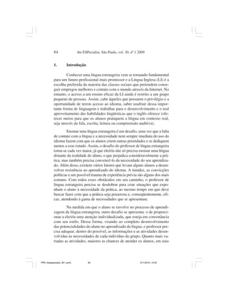 84                 the ESPecialist, São Paulo, vol. 30, nº 1 2009


           1.          Introdução

                    Conhecer uma língua estrangeira vem se tornando fundamental
           para um futuro profissional mais promissor e a Língua Inglesa (LI) é a
           escolha preferida da maioria das classes sociais que pretendem conse-
           guir empregos melhores e contato com o mundo através da Internet. No
           entanto, o acesso a um ensino eficaz da LI ainda é restrito a um grupo
           pequeno de pessoas. Assim, cabe àqueles que possuem o privilégio e a
           oportunidade de terem acesso ao idioma, saber usufruir dessa impor-
           tante forma de linguagem e trabalhar para o desenvolvimento e o real
           aproveitamento das habilidades lingüísticas que o inglês oferece (ofe-
           recer meios para que os alunos pratiquem a língua em contexto real,
           seja através da fala, escrita, leitura ou compreensão auditiva).
                   Ensinar uma língua estrangeira é um desafio, uma vez que a falta
           de contato com a língua e a necessidade nem sempre imediata do uso do
           idioma fazem com que os alunos criem outras prioridades e se dediquem
           menos a esse estudo. Assim, o desafio do professor de língua estrangeira
           torna-se cada vez maior, já que ele/ela não só precisa ensinar uma língua
           distante da realidade do aluno, o que prejudica consideravelmente a prá-
           tica, mas também precisa convencê-lo da necessidade do seu aprendiza-
           do. Além disso, existem vários fatores que levam alguns alunos a desen-
           volver resistência ao aprendizado do idioma. A timidez, as convicções
           políticas e um possível trauma de experiência prévia são alguns dos mais
           comuns. Com todos esses obstáculos em seu caminho, o professor de
           língua estrangeira precisa se desdobrar para criar situações que expo-
           nham o aluno à necessidade da prática, ao mesmo tempo em que deve
           buscar fazer com que a prática seja prazerosa e, conseqüentemente, efi-
           caz, atendendo à gama de necessidades que se apresentam.
                   Na medida em que o aluno se envolve no processo de aprendi-
           zagem da língua estrangeira, outro desafio se apresenta: o de proporci-
           onar a ele/ela uma atenção individualizada, que esteja em consonância
           com seu estilo. Dessa forma, visando ao completo desenvolvimento
           das potencialidades do aluno no aprendizado da língua, o professor pre-
           cisa adequar, dentro do possível, as informações e as atividades desen-
           volvidas às necessidades de cada indivíduo do grupo. Quanto mais va-
           riadas as atividades, maiores as chances de atender os alunos, em seus




PR2_theespecialist_30-1.pmd          84                                 31/1/2010, 12:42
 