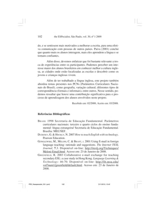 102                the ESPecialist, São Paulo, vol. 30, nº 1 2009


           do, e se sentissem mais motivados a melhorar a escrita, para uma efeti-
           va comunicação com pessoas de outros países. Paiva (2001) conclui
           que quanto mais os alunos interagem, mais eles aprendem a língua e se
           tornam confiantes.
                   Além disso, devemos enfatizar que foi bastante relevante a tro-
           ca de experiências entre os participantes. Pudemos perceber um inte-
           resse maior dos alunos brasileiros em conhecer melhor a cultura ingle-
           sa, as cidades onde estão localizadas as escolas e descobrir como os
           jovens e crianças inglesas vivem.
                   Além de ter trabalhado a língua inglesa, este projeto também
           abordou temas presentes nos PCNs (Parâmetros Curriculares Nacio-
           nais do Brasil), como geografia, variação cultural, diferentes tipos de
           correspondência (formais e informais), entre outros. Nesse sentido, po-
           demos ressaltar que houve uma contribuição significativa para o pro-
           cesso de aprendizagem dos alunos envolvidos neste projeto.
                                               Recebido em: 02/2008; Aceito em: 03/2008.



           Referências Bibliográficas

           B RASIL 1998 Secretaria de Educação Fundamental. Parâmetros
               curriculares nacionais: terceiro e quarto ciclos do ensino funda-
               mental: língua estrangeira/ Secretaria de Educação Fundamental.
               Brasília: MEC/SEF.
           DUDENEY, G. & HOCKLY, N. 2007 How to teach English with technology.
               Pearson Education.
           GONGLEWSKI, M., MELONI, C. & BRANT, J. 2001 Using E-mail in foreign
               language teaching: rationale and suggestions. The Internet TESL
               Journal, 7.3. Disponível on-line: http://iteslj.org/Techniques/
               Meloni-Email.html. Acesso em: 23 de Janeiro de 2008.
           GREENFIELD, R. 2003 Collaborative e-mail exchange for teaching
               secondary ESL: a case study in Hong Kong. Language Learning &
               Technology: 46-70. Disponível on-line: http://llt.msu.edu/
               vol7num1/greenfield/default.html. Acesso em: 23 de Janeiro de
               2008.




PR2_theespecialist_30-1.pmd          102                                31/1/2010, 12:42
 