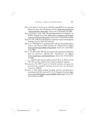 PENFRIEND – AMIGOS POR CORRESPONDÊNCIA               103


                HEALEY,D.; ROBB, T. & CORIO, R. 1998 DOs and DON’Ts for using the
                    Internet in your class. Disponível on-line: http://oregonstate.edu/
                    ~healeyd/pci/dos_donts.html. Acesso em 23 de Janeiro de 2008.
                KITAO, K & KITAO, S.K. 1996 “Keypal Opportunities for Students” on
                    WWW. Disponível on-line: http://www1.doshisha.ac.jp/~kkitao/
                    online/www/kitao/int-keyp.htm. Acesso em: 23 de Janeiro de 2008.
                KRASHEN, S.D. 1988 Second language acquisition and second language
                    learning. Prentice-Hall International.
                MELLO, V. 1998 Report on a penpal project, and tips for penpal-project
                    success. The Internet TESL Journal, 4.1. Disponível em: http://
                    iteslj.org/Techniques/Mello-Penpal.html. Acesso em: 23 de Janei-
                    ro de 2008.
                PAIVA, V.L.M.O. 2001 The role of e-mail in the acquisition of English.
                    Ilha do Desterro, 41:245-263. Disponível em http://
                    www.veramenezes.com/emailrole.htm. Acesso em: 23 de Janeiro
                    de 2008.
                _______ 2004 E-mail: um novo gênero textual. IN: L.A. MARCUSCHI &
                    A.C. XAVIER (orgs.) Hipertextos e gêneros digitais. Lucerna.
                WARSCHAUER, M. 1995 E-mail for English teaching: bringing the
                    international computer learning network into the language
                    classroom. TESOL.
                WOODIN, J. 1997 Email tandem learning and the communicative
                    curriculum. ReCALL Journal, 9.1: 22-33. Disponível on-line: http:/
                    /www.eurocall-languages.org/recall/pdf/rvol9no1.pdf. Acesso em:
                    23 de Janeiro de 2008.




PR2_theespecialist_30-1.pmd      103                             31/1/2010, 12:42
 