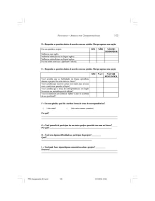PENFRIEND – AMIGOS POR CORRESPONDÊNCIA                          105


                 D – Responda as questões abaixo de acordo com sua opinião. Marque apenas uma opção:

                 Em sua opinião o projeto                                    SIM       NÃO        NÃO SEI
                                                                                                 RESPONDER
                 Melhorou meu inglês.
                 Melhorou minha escrita na língua inglesa.
                 Melhorou minha leitura na língua inglesa.
                 Fez-me sentir motivado a aprender o idioma.


                 E – Responda as questões abaixo de acordo com sua opinião. Marque apenas uma opção:

                                                                             SIM      NÃO        NÃO SEI
                                                                                                RESPONDER
                 Você acredita que as habilidades da língua aprendidas
                 durante o projeto lhe serão úteis no futuro?
                 Você acredita que escrever cartas ou e-mails para pessoas
                 reais o motivou a aprender a língua?
                 Você acredita que a troca de correspondências em inglês
                 favoreceu sua aprendizagem do idioma?
                 Você se interessou em conhecer melhor o país ou a cultura
                 do seu penfriend?


                 F – Em sua opinião, qual foi a melhor forma de troca de correspondências?

                   (    ) via e-mail           (    ) via carta comum (correios)

                 Por quê?
                 _____________________________________________________________________________
                 _____________________________________________________________________________


                 G – Você gostaria de participar de um outro projeto parecido com esse no futuro? _____
                 Por quê? _______________________________________________________________


                 H – Você teve alguma dificuldade ao participar do projeto? _________
                 Qual?_______________________________________________________________________
                 ___________________________________________________


                 L – Você pode fazer algum/alguns comentários sobre o projeto? __________
                 Descreva: ____________________________________________________________________
                 _____________________________________________________________________________




PR2_theespecialist_30-1.pmd             105                                        31/1/2010, 12:45
 