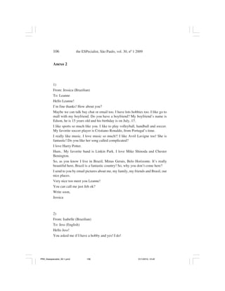 106                the ESPecialist, São Paulo, vol. 30, nº 1 2009


           Anexo 2




           1)
           From: Jessica (Brazilian)
           To: Leanne
           Hello Leanne!
           I’m fine thanks! How about you?
           Maybe we can talk bay chat or email too. I have lots hobbies too. I like go to
           mall with my boyfriend. Do you have a boyfriend? My boyfriend’s name is
           Edson, he is 15 years old and his birthday is on July, 17.
           I like sports so much like you. I like to play volleyball, handball and soccer.
           My favorite soccer player is Cristiano Ronaldo, from Portugal’s time.
           I really like music. I love music so much!! I like Avril Lavigne too! She is
           fantastic! Do you like her song called complicated?
           I love Harry Potter.
           Hum.. My favorite band is Linkin Park. I love Mike Shinoda and Chester
           Benington.
           So, as you know I live in Brazil, Minas Gerais, Belo Horizonte. It’s really
           beautiful here, Brazil is a fantastic country! So, why you don’t come here?
           I send to you by email pictures about me, my family, my friends and Brasil, our
           nice places.
           Very nice too meet you Leanne!
           You can call me just Jeh ok?
           Write soon,
           Jessica



           2)
           From: Isabelle (Brazilian)
           To: Jess (English)
           Hello Jess!
           You asked me if I have a hobby and yes! I do!




PR2_theespecialist_30-1.pmd          106                                31/1/2010, 12:42
 