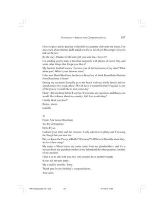 PENFRIEND – AMIGOS POR CORRESPONDÊNCIA                   107


                I love to play and to practice volleyball in a country club near my house. I’m
                also crazy about internet and I asked you if you have Live Messenger, for us to
                talk on the net.
                By the way, Thanks for the cute gift you send me, I love it!!
                I’m sending you by mail, a Brazilian magazine with photos of Green Day, and
                some other things that I hope you like it!
                My favorite football team is Cruzeiro, one of the best teams of my state! What
                about you? What’s your favorite team?
                I also love David Beckham, but here in Brazil we all think Ronaldinho Gaúcho
                from Barcelona is better!
                During my vacations I usually go to the beach with my whole family and we
                spend almost two weeks there! We all have a wonderful time! England is one
                of the places I would like to visit some day!
                Okay! One last thing before I say bye. If you have any questions and things you
                would like to know about my country, feel free to ask okay?
                I really liked you Jess!!
                Beijos, kisses,
                Isabelle

                3)
                From: Ana Luísa (Brazilian)
                To: Elyse (English)
                Hello Elyse,
                I adored your letter and the presents. I only adored everything and I’m using
                the things that you sent me.
                Do you know the Pussycat Dolls? Of course!!! All here in Brazil is about they,
                we love their songs!
                My name is Maria Luisa, my name came from my grandmothers, and it’s a
                mixture from my grandma (mother of my father) and the other grandma (mother
                of my mother).
                I like a lot to talk with you, it is very good to have another friends.
                Kisses till the next letter.
                My e-mail is horrible. Sorry.
                Thank you for my birthday’s congratulations.
                Ana Luísa




PR2_theespecialist_30-1.pmd        107                                 31/1/2010, 12:42
 