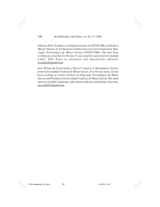108                the ESPecialist, São Paulo, vol. 30, nº 1 2009


           Adriana Sales Zardini is an English teacher at CEFET-MG and holds a
           Master Degree in Technological Education at Centro Federal de Edu-
           cação Tecnológica de Minas Gerais (CEFET-MG). She has been
           working as a teacher for the last 5 years and her main interests include
           CALL, ESP, blogs in education and educational software.
           aszardini@gmail.com
           José Wilson da Costa holds a Doctor’s degree in Information Science
           from Universidade Federal de Minas Gerais. For the last years, he has
           been working at Centro Federal de Educação Tecnológica de Minas
           Gerais and Pontifícia Universidade Católica de Minas Gerais. His main
           interests include computing, educational software and distance learning.
           jwcosta01@gmail.com




PR2_theespecialist_30-1.pmd          108                                31/1/2010, 12:42
 
