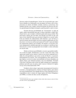PENFRIEND – AMIGOS POR CORRESPONDÊNCIA                                  85


                diversos estilos de aprendizagem. Assim, faz-se necessário que o pro-
                fessor trabalhe em colaboração com um grupo, de forma a não só pro-
                porcionar aos alunos atividades variadas, criativas e prazerosas, mas
                também discutir com o grupo o desenvolvimento do processo de ensi-
                no-aprendizagem da língua estrangeira, aperfeiçoando-o cada vez mais.
                        Existem diversas possibilidades de “incrementar” as aulas de
                inglês, dando oportunidade para que os alunos aprendam o inglês fala-
                do por nativos, por exemplo. A Internet ajuda muito nesse sentido. Não
                precisamos esperar que um filme seja lançado em DVD ou que saia
                uma revista específica para que possamos adaptá-los às nossas aulas.
                Com um mínimo de conhecimento sobre Internet e sites de busca, é
                possível montar uma atividade com textos originais (publicados em sites
                de jornais e revistas) ou utilizar gravações do Youtube1 (para atividades
                de compreensão auditiva, por exemplo). No entanto, a escola deve ofe-
                recer equipamentos mínimos para que isso aconteça e o professor tam-
                bém deverá se tornar um pesquisador de novidades a serem utilizadas
                em sala de aula.
                         Dentre as diversas possibilidades e recursos que podem melho-
                rar as aulas de inglês, abordaremos o uso de e-mails e/ou cartas. Uma
                opção para ajudar nossos alunos é motivar sua escrita, propondo ativi-
                dades de correspondência com outras escolas do Brasil e, se possível,
                principalmente do exterior. Tais correspondências entre alunos de lín-
                gua inglesa e jovens de outras nacionalidades já foram abordadas em
                alguns artigos, que relataram projetos com essa finalidade. Tomando
                como base a literatura sobre ensino de inglês mediado por computador,
                podemos perceber que em países onde o acesso à Internet foi rápido,
                isso já vem acontecendo desde 1994.
                         O objetivo deste artigo é apresentar uma proposta de incentivo
                à escrita e, conseqüentemente, à leitura em língua inglesa, para alunos
                do ensino fundamental. Este trabalho descreve uma experiência de cor-
                respondência entre os alunos de língua inglesa do Centro Pedagógico
                da UFMG e os alunos de duas escolas da Inglaterra.

                1
                  Site da internet que oferece uma variedade de vídeos, desde vídeos musicais, trailers de filmes
                até vídeos caseiros. www.youtube.com




PR2_theespecialist_30-1.pmd             85                                          31/1/2010, 12:42
 
