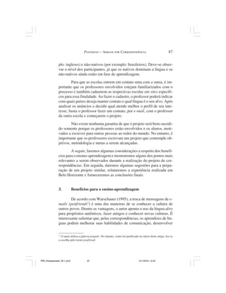 PENFRIEND – AMIGOS POR CORRESPONDÊNCIA                                    87


                plo: ingleses) e não-nativos (por exemplo: brasileiros). Deve-se obser-
                var o nível dos participantes, já que os nativos dominam a língua e os
                não-nativos ainda estão em fase de aprendizagem.
                        Para que as escolas entrem em contato uma com a outra, é im-
                portante que os professores envolvidos estejam familiarizados com o
                processo e também cadastrem as respectivas escolas em sites específi-
                cos para essa finalidade. Ao fazer o cadastro, o professor poderá indicar
                com quais países deseja manter contato e qual língua é o seu alvo. Após
                analisar os anúncios e decidir qual atende melhor o perfil de seu inte-
                resse, basta o professor fazer um contato, por e-mail, com o professor
                da outra escola e começarem o projeto.
                         Não existe nenhuma garantia de que o projeto será bem-sucedi-
                do somente porque os professores estão envolvidos e os alunos, moti-
                vados a escrever para outras pessoas ao redor do mundo. No entanto, é
                importante que os professores escrevam um projeto que contemple ob-
                jetivos, metodologia e metas a serem alcançadas.
                        A seguir, faremos algumas considerações a respeito dos benefí-
                cios para o ensino-aprendizagem e mostraremos alguns dos pontos mais
                relevantes a serem observados durante a realização do projeto de cor-
                respondências. Em seguida, daremos algumas sugestões para a prepa-
                ração de um projeto similar, relataremos a experiência realizada em
                Belo Horizonte e forneceremos as conclusões finais.


                3.            Benefícios para o ensino-aprendizagem

                        De acordo com Warschauer (1995), a troca de mensagens de e-
                mails (penfriends2) é uma das maneiras de se conhecer a cultura de
                outros povos. Dentre as vantagens, o autor aponta o uso da língua-alvo
                para propósitos autênticos, fazer amigos e conhecer novas culturas. É
                interessante salientar que, pelas correspondências, os aprendizes de lín-
                guas podem melhorar suas habilidades de comunicação, desenvolver

                2
                  O autor utiliza a palavra penpals. No entanto, como foi justificado no início deste artigo, fez-se
                a escolha pelo termo penfriend.




PR2_theespecialist_30-1.pmd              87                                           31/1/2010, 12:42
 