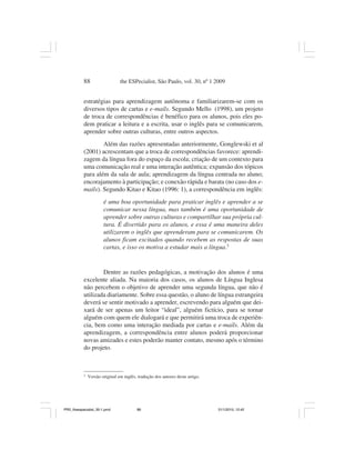 88                   the ESPecialist, São Paulo, vol. 30, nº 1 2009


           estratégias para aprendizagem autônoma e familiarizarem-se com os
           diversos tipos de cartas e e-mails. Segundo Mello (1998), um projeto
           de troca de correspondências é benéfico para os alunos, pois eles po-
           dem praticar a leitura e a escrita, usar o inglês para se comunicarem,
           aprender sobre outras culturas, entre outros aspectos.
                   Além das razões apresentadas anteriormente, Gonglewski et al
           (2001) acrescentam que a troca de correspondências favorece: aprendi-
           zagem da língua fora do espaço da escola; criação de um contexto para
           uma comunicação real e uma interação autêntica; expansão dos tópicos
           para além da sala de aula; aprendizagem da língua centrada no aluno;
           encorajamento à participação; e conexão rápida e barata (no caso dos e-
           mails). Segundo Kitao e Kitao (1996: 1), a correspondência em inglês:
                       é uma boa oportunidade para praticar inglês e aprender a se
                       comunicar nessa língua, mas também é uma oportunidade de
                       aprender sobre outras culturas e compartilhar sua própria cul-
                       tura. É divertido para os alunos, e essa é uma maneira deles
                       utilizarem o inglês que aprenderam para se comunicarem. Os
                       alunos ficam excitados quando recebem as respostas de suas
                       cartas, e isso os motiva a estudar mais a língua.3


                   Dentre as razões pedagógicas, a motivação dos alunos é uma
           excelente aliada. Na maioria dos casos, os alunos de Língua Inglesa
           não percebem o objetivo de aprender uma segunda língua, que não é
           utilizada diariamente. Sobre essa questão, o aluno de língua estrangeira
           deverá se sentir motivado a aprender, escrevendo para alguém que dei-
           xará de ser apenas um leitor “ideal”, alguém fictício, para se tornar
           alguém com quem ele dialogará e que permitirá uma troca de experiên-
           cia, bem como uma interação mediada por cartas e e-mails. Além da
           aprendizagem, a correspondência entre alunos poderá proporcionar
           novas amizades e estes poderão manter contato, mesmo após o término
           do projeto.



           3
               Versão original em inglês, tradução dos autores deste artigo.




PR2_theespecialist_30-1.pmd              88                                    31/1/2010, 12:42
 