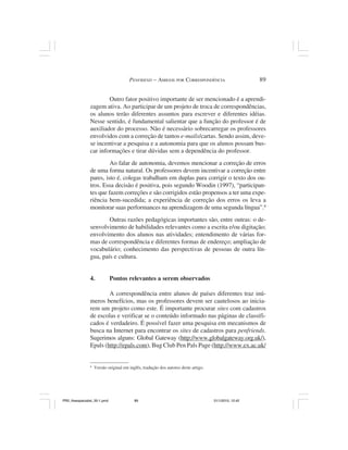 PENFRIEND – AMIGOS POR CORRESPONDÊNCIA                          89


                        Outro fator positivo importante de ser mencionado é a aprendi-
                zagem ativa. Ao participar de um projeto de troca de correspondências,
                os alunos terão diferentes assuntos para escrever e diferentes idéias.
                Nesse sentido, é fundamental salientar que a função do professor é de
                auxiliador do processo. Não é necessário sobrecarregar os professores
                envolvidos com a correção de tantos e-mails/cartas. Sendo assim, deve-
                se incentivar a pesquisa e a autonomia para que os alunos possam bus-
                car informações e tirar dúvidas sem a dependência do professor.
                         Ao falar de autonomia, devemos mencionar a correção de erros
                de uma forma natural. Os professores devem incentivar a correção entre
                pares, isto é, colegas trabalham em duplas para corrigir o texto dos ou-
                tros. Essa decisão é positiva, pois segundo Woodin (1997), “participan-
                tes que fazem correções e são corrigidos estão propensos a ter uma expe-
                riência bem-sucedida; a experiência de correção dos erros os leva a
                monitorar suas performances na aprendizagem de uma segunda língua”.4
                        Outras razões pedagógicas importantes são, entre outras: o de-
                senvolvimento de habilidades relevantes como a escrita e/ou digitação;
                envolvimento dos alunos nas atividades; entendimento de várias for-
                mas de correspondência e diferentes formas de endereço; ampliação de
                vocabulário; conhecimento das perspectivas de pessoas de outra lín-
                gua, país e cultura.


                4.            Pontos relevantes a serem observados

                        A correspondência entre alunos de países diferentes traz inú-
                meros benefícios, mas os professores devem ser cautelosos ao inicia-
                rem um projeto como este. É importante procurar sites com cadastros
                de escolas e verificar se o conteúdo informado nas páginas de classifi-
                cados é verdadeiro. É possível fazer uma pesquisa em mecanismos de
                busca na Internet para encontrar os sites de cadastros para penfriends.
                Sugerimos alguns: Global Gateway (http://www.globalgateway.org.uk/),
                Epals (http://epals.com), Bug Club Pen Pals Page (http://www.ex.ac.uk/


                4
                    Versão original em inglês, tradução dos autores deste artigo.




PR2_theespecialist_30-1.pmd               89                                        31/1/2010, 12:42
 