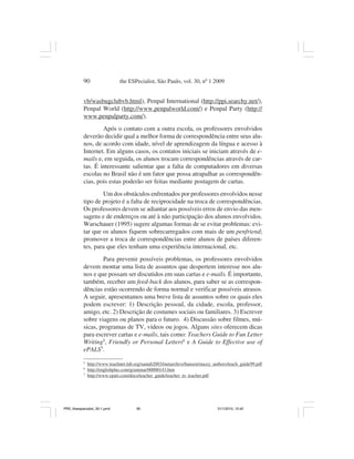 90                  the ESPecialist, São Paulo, vol. 30, nº 1 2009


           vb/wasbugclubvb.html), Penpal International (http://ppi.searchy.net/),
           Penpal World (http://www.penpalworld.com/) e Penpal Party (http://
           www.penpalparty.com/).
                   Após o contato com a outra escola, os professores envolvidos
           deverão decidir qual a melhor forma de correspondência entre seus alu-
           nos, de acordo com idade, nível de aprendizagem da língua e acesso à
           Internet. Em alguns casos, os contatos iniciais se iniciam através de e-
           mails e, em seguida, os alunos trocam correspondências através de car-
           tas. É interessante salientar que a falta de computadores em diversas
           escolas no Brasil não é um fator que possa atrapalhar as correspondên-
           cias, pois estas poderão ser feitas mediante postagem de cartas.
                   Um dos obstáculos enfrentados por professores envolvidos nesse
           tipo de projeto é a falta de reciprocidade na troca de correspondências.
           Os professores devem se adiantar aos possíveis erros de envio das men-
           sagens e de endereços ou até à não participação dos alunos envolvidos.
           Warschauer (1995) sugere algumas formas de se evitar problemas: evi-
           tar que os alunos fiquem sobrecarregados com mais de um penfriend;
           promover a troca de correspondências entre alunos de países diferen-
           tes, para que eles tenham uma experiência internacional, etc.
                   Para prevenir possíveis problemas, os professores envolvidos
           devem montar uma lista de assuntos que despertem interesse nos alu-
           nos e que possam ser discutidos em suas cartas e e-mails. É importante,
           também, receber um feed-back dos alunos, para saber se as correspon-
           dências estão ocorrendo de forma normal e verificar possíveis atrasos.
           A seguir, apresentamos uma breve lista de assuntos sobre os quais eles
           podem escrever: 1) Descrição pessoal, da cidade, escola, professor,
           amigo, etc. 2) Descrição de costumes sociais ou familiares. 3) Escrever
           sobre viagens ou planos para o futuro. 4) Discussão sobre filmes, mú-
           sicas, programas de TV, vídeos ou jogos. Alguns sites oferecem dicas
           para escrever cartas e e-mails, tais como: Teachers Guide to Fun Letter
           Writing5, Friendly or Personal Letters6 e A Guide to Effective use of
           ePALS7.
           5
               http://www.teachnet-lab.org/santab2003/tnetarchive/hansen/stacey_authors/teach_guide99.pdf
           6
               http://englishplus.com/grammar/00000143.htm
           7
               http://www.epals.com/docs/teacher_guide/teacher_to_teacher.pdf




PR2_theespecialist_30-1.pmd             90                                        31/1/2010, 12:42
 
