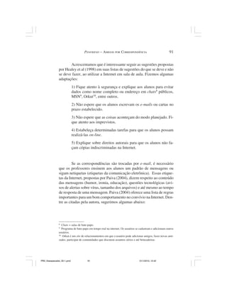 PENFRIEND – AMIGOS POR CORRESPONDÊNCIA                                91


                       Acrescentamos que é interessante seguir as sugestões propostas
                por Healey et al (1998) em suas listas de sugestões do que se deve e não
                se deve fazer, ao utilizar a Internet em sala de aula. Fizemos algumas
                adaptações:
                              1) Fique atento à segurança e explique aos alunos para evitar
                              dados como nome completo ou endereço em chats8 públicos,
                              MSN9, Orkut10, entre outros.
                              2) Não espere que os alunos escrevam os e-mails ou cartas no
                              prazo estabelecido.
                              3) Não espere que as coisas aconteçam do modo planejado. Fi-
                              que atento aos imprevistos.
                              4) Estabeleça determinadas tarefas para que os alunos possam
                              realizá-las on-line.
                              5) Explique sobre direitos autorais para que os alunos não fa-
                              çam cópias indiscriminadas na Internet.


                         Se as correspondências são trocadas por e-mail, é necessário
                que os professores ensinem aos alunos um padrão de mensagens ou
                sigam netiquetas (etiquetas da comunicação eletrônica). Essas etique-
                tas da Internet, propostas por Paiva (2004), dizem respeito ao conteúdo
                das mensagens (humor, ironia, educação), questões tecnológicas (avi-
                sos de alertas sobre vírus, tamanho dos arquivos) e até mesmo ao tempo
                de resposta de uma mensagem. Paiva (2004) oferece uma lista de regras
                importantes para um bom comportamento no convívio na Internet. Den-
                tre as citadas pela autora, sugerimos algumas abaixo:




                8
                   Chats = salas de bate-papo.
                9
                   Programa de bate-papo em tempo real na internet. Os usuários se cadastram e adicionam outros
                usuários.
                10
                    Orkut é um site de relacionamentos em que o usuário pode adicionar amigos, fazer novas ami-
                zades, participar de comunidades que discutem assuntos sérios e até brincadeiras.




PR2_theespecialist_30-1.pmd            91                                         31/1/2010, 12:42
 