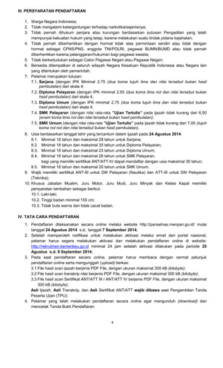 4 
III. PERSYARATAN PENDAFTARAN 
1. Warga Negara Indonesia; 
2. Tidak mengalami ketergantungan terhadap narkotika/sejenisnya; 
3. Tidak pernah dihukum penjara atau kurungan berdasarkan putusan Pengadilan yang telah mempunyai kekuatan hukum yang tetap, karena melakukan suatu tindak pidana kejahatan; 
4. Tidak pernah diberhentikan dengan hormat tidak atas permintaan sendiri atau tidak dengan hormat sebagai CPNS/PNS, anggota TNI/POLRI, pegawai BUMN/BUMD atau tidak pernah diberhentikan karena pelanggaran/hukuman bagi pegawai swasta; 
5. Tidak berkedudukan sebagai Calon Pegawai Negeri atau Pegawai Negeri; 
6. Bersedia ditempatkan di seluruh wilayah Negara Kesatuan Republik Indonesia atau Negara lain yang ditentukan oleh pemerintah; 
7. Pelamar merupakan lulusan: 
7.1. 
Sarjana (dengan IPK Minimal 2,75 (dua koma tujuh lima dan nilai tersebut bukan hasil pembulatan) dari skala 4; 
7.2. 
Diploma Pelayaran (dengan IPK minimal 2,50 (dua koma lima nol dan nilai tersebut bukan hasil pembulatan) dari skala 4; 
7.3. 
Diploma Umum (dengan IPK minimal 2,75 (dua koma tujuh lima dan nilai tersebut bukan hasil pembulatan) dari skala 4; 
7.4. 
SMK Pelayaran (dengan nilai rata-rata ”Ujian Tertulis” pada ijazah tidak kurang dari 6,50 (enam koma lima nol dan nilai tersebut bukan hasil pembulatan); 
7.5. 
SMK Umum (dengan nilai rata-rata ”Ujian Tertulis” pada ijazah tidak kurang dari 7,00 (tujuh koma nol nol dan nilai tersebut bukan hasil pembulatan). 
8. Usia berdasarkan tanggal lahir yang tercantum dalam ijazah pada 24 Agustus 2014: 
8.1. Minimal 18 tahun dan maksimal 28 tahun untuk Sarjana; 
8.2. Minimal 18 tahun dan maksimal 35 tahun untuk Diploma Pelayaran; 
8.3. Minimal 18 tahun dan maksimal 23 tahun untuk Diploma Umum; 
8.4. Minimal 18 tahun dan maksimal 26 tahun untuk SMK Pelayaran. 
bagi yang memiliki sertifikat ANT/ATT-IV dapat mendaftar dengan usia maksimal 30 tahun; 
8.5. Minimal 18 tahun dan maksimal 20 tahun untuk SMK Umum. 
9. Wajib memiliki sertifikat ANT-III untuk DIII Pelayaran (Nautika) dan ATT-III untuk DIII Pelayaran (Teknika); 
10. Khusus Jabatan Mualim, Juru Motor, Juru Mudi, Juru Minyak dan Kelasi Kapal memiliki persyaratan tambahan sebagai berikut: 
10.1. 
Laki-laki; 
10.2. 
Tinggi badan minimal 155 cm; 
10.3. 
Tidak buta warna dan tidak cacat badan. 
IV. TATA CARA PENDAFTARAN 
1. Pendaftaran dilaksanakan secara online melalui website http://panselnas.menpan.go.id/ mulai tanggal 24 Agustus 2014 s.d. tanggal 7 September 2014; 
2. Setelah memperoleh notifikasi untuk melakukan aktivasi melalui email dari portal nasional, pelamar harus segera melakukan aktivasi dan melakukan pendaftaran online di website: http://rekrutmen.kemenkeu.go.id minimal 24 jam setelah aktivasi dilakukan pada periode 25 Agustus s.d. 9 September 2014; 
3. Pada saat pendaftaran secara online, pelamar harus membaca dengan cermat petunjuk pendaftaran online serta mengunggah (upload) berkas: 
3.1 File hasil scan ijazah berjenis PDF File, dengan ukuran maksimal 300 kB (kilobyte); 
3.2 File hasil scan transkrip nilai berjenis PDF File, dengan ukuran maksimal 300 kB (kilobyte); 
3.3 File hasil scan Sertifikat ANT/ATT III / ANT/ATT IV berjenis PDF File, dengan ukuran maksimal 300 kB (kilobyte); 
Asli Ijazah, Asli Transkrip, dan Asli Sertifikat ANT/ATT wajib dibawa saat Pengambilan Tanda Peserta Ujian (TPU); 
4. Pelamar yang telah melakukan pendaftaran secara online agar mengunduh (download) dan mencetak Tanda Bukti Pendaftaran.  