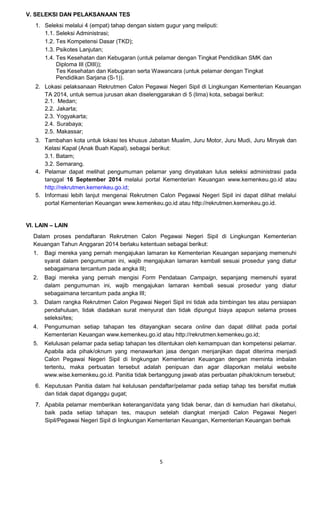 5 
V. SELEKSI DAN PELAKSANAAN TES 
1. Seleksi melalui 4 (empat) tahap dengan sistem gugur yang meliputi: 
1.1. 
Seleksi Administrasi; 
1.2. 
Tes Kompetensi Dasar (TKD); 
1.3. 
Psikotes Lanjutan; 
1.4. 
Tes Kesehatan dan Kebugaran (untuk pelamar dengan Tingkat Pendidikan SMK dan Diploma III (DIII)); 
Tes Kesehatan dan Kebugaran serta Wawancara (untuk pelamar dengan Tingkat Pendidikan Sarjana (S-1)). 
2. Lokasi pelaksanaan Rekrutmen Calon Pegawai Negeri Sipil di Lingkungan Kementerian Keuangan TA 2014, untuk semua jurusan akan diselenggarakan di 5 (lima) kota, sebagai berikut: 
2.1. Medan; 
2.2. Jakarta; 
2.3. Yogyakarta; 
2.4. Surabaya; 
2.5. Makassar; 
3. Tambahan kota untuk lokasi tes khusus Jabatan Mualim, Juru Motor, Juru Mudi, Juru Minyak dan Kelasi Kapal (Anak Buah Kapal), sebagai berikut: 
3.1. Batam; 
3.2. Semarang. 
4. Pelamar dapat melihat pengumuman pelamar yang dinyatakan lulus seleksi administrasi pada tanggal 16 September 2014 melalui portal Kementerian Keuangan www.kemenkeu.go.id atau http://rekrutmen.kemenkeu.go.id; 
5. Informasi lebih lanjut mengenai Rekrutmen Calon Pegawai Negeri Sipil ini dapat dilihat melalui portal Kementerian Keuangan www.kemenkeu.go.id atau http://rekrutmen.kemenkeu.go.id. 
VI. LAIN – LAIN 
Dalam proses pendaftaran Rekrutmen Calon Pegawai Negeri Sipil di Lingkungan Kementerian Keuangan Tahun Anggaran 2014 berlaku ketentuan sebagai berikut: 
1. Bagi mereka yang pernah mengajukan lamaran ke Kementerian Keuangan sepanjang memenuhi syarat dalam pengumuman ini, wajib mengajukan lamaran kembali sesuai prosedur yang diatur sebagaimana tercantum pada angka III; 
2. Bagi mereka yang pernah mengisi Form Pendataan Campaign, sepanjang memenuhi syarat dalam pengumuman ini, wajib mengajukan lamaran kembali sesuai prosedur yang diatur sebagaimana tercantum pada angka III; 
3. Dalam rangka Rekrutmen Calon Pegawai Negeri Sipil ini tidak ada bimbingan tes atau persiapan pendahuluan, tidak diadakan surat menyurat dan tidak dipungut biaya apapun selama proses seleksi/tes; 
4. Pengumuman setiap tahapan tes ditayangkan secara online dan dapat dilihat pada portal Kementerian Keuangan www.kemenkeu.go.id atau http://rekrutmen.kemenkeu.go.id; 
5. Kelulusan pelamar pada setiap tahapan tes ditentukan oleh kemampuan dan kompetensi pelamar. Apabila ada pihak/oknum yang menawarkan jasa dengan menjanjikan dapat diterima menjadi Calon Pegawai Negeri Sipil di lingkungan Kementerian Keuangan dengan meminta imbalan tertentu, maka perbuatan tersebut adalah penipuan dan agar dilaporkan melalui website www.wise.kemenkeu.go.id. Panitia tidak bertanggung jawab atas perbuatan pihak/oknum tersebut; 
6. Keputusan Panitia dalam hal kelulusan pendaftar/pelamar pada setiap tahap tes bersifat mutlak dan tidak dapat diganggu gugat; 
7. Apabila pelamar memberikan keterangan/data yang tidak benar, dan di kemudian hari diketahui, baik pada setiap tahapan tes, maupun setelah diangkat menjadi Calon Pegawai Negeri Sipil/Pegawai Negeri Sipil di lingkungan Kementerian Keuangan, Kementerian Keuangan berhak 
 