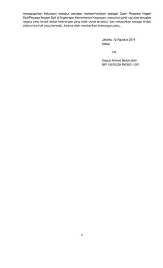 6 
menggugurkan kelulusan tersebut dan/atau memberhentikan sebagai Calon Pegawai Negeri Sipil/Pegawai Negeri Sipil di lingkungan Kementerian Keuangan, menuntut ganti rugi atas kerugian negara yang terjadi akibat keterangan yang tidak benar tersebut, dan melaporkan sebagai tindak pidana ke pihak yang berwajib, karena telah memberikan keterangan palsu. 
Jakarta, 12 Agustus 2014 
Ketua 
Ttd. 
Kiagus Ahmad Badaruddin 
NIP 19570329 197803 1 001 
