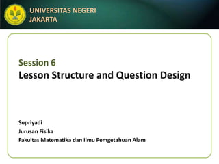 UNIVERSITAS NEGERI
   JAKARTA




Session 6
Lesson Structure and Question Design



Supriyadi
Jurusan Fisika
Fakultas Matematika dan Ilmu Pemgetahuan Alam
 