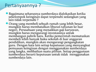 Pertanyaannya ?
Bagaimana seharusnya sumberdaya dialokasikan ketika
sekelompok keinginan dapat terpenuhi sedangkan yang
lain tidak terpenuhi ?
Orang yang membeli sebuah rumah yang lebih besar,
mungkin harus membatalkan liburan tahunan ke luar
negeri. Perusahaan yang menaikkan gaji karyawan,
mungkin harus mengurangi investasinya untuk
membangun pabrik baru. Ketika pemerintah memutuskan
membeli lebih banyak buku sekolah di luar anggaran
pendidikan, mungkin akan mengurangi pengangkatan
guru. Dengan kata lain setiap keputusan yang menyangkut
pemuasan keinginan dengan menggunakan sumberdaya
yang langka, melibatkan suatu pilihan. Setiap penggunaan
sumberdaya berarti keputusan untuk tidak menggunakan
sumberdaya lain.
 