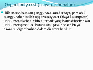 Opportunity cost (biaya kesempatan)
 Bila membicarakan penggunaan sumberdaya, para ahli
menggunakan istilah opportunity cost (biaya kesempatan)
untuk menjelaskan pilihan terbaik yang harus dikorbankan
untuk memproduksi barang atau jasa. Konsep biaya
ekonomi digambarkan dalam diagram berikut.
 