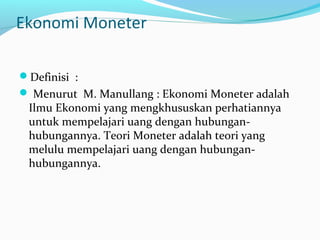 Ekonomi Moneter
Definisi :
 Menurut M. Manullang : Ekonomi Moneter adalah
Ilmu Ekonomi yang mengkhususkan perhatiannya
untuk mempelajari uang dengan hubungan-
hubungannya. Teori Moneter adalah teori yang
melulu mempelajari uang dengan hubungan-
hubungannya.
 