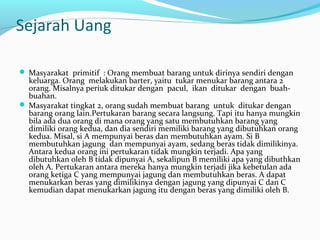 Sejarah Uang
 Masyarakat primitif : Orang membuat barang untuk dirinya sendiri dengan
keluarga. Orang melakukan barter, yaitu tukar menukar barang antara 2
orang. Misalnya periuk ditukar dengan pacul, ikan ditukar dengan buah-
buahan.
 Masyarakat tingkat 2, orang sudah membuat barang untuk ditukar dengan
barang orang lain.Pertukaran barang secara langsung. Tapi itu hanya mungkin
bila ada dua orang di mana orang yang satu membutuhkan barang yang
dimiliki orang kedua, dan dia sendiri memiliki barang yang dibutuhkan orang
kedua. Misal, si A mempunyai beras dan membutuhkan ayam. Si B
membutuhkan jagung dan mempunyai ayam, sedang beras tidak dimilikinya.
Antara kedua orang ini pertukaran tidak mungkin terjadi. Apa yang
dibutuhkan oleh B tidak dipunyai A, sekalipun B memiliki apa yang dibuthkan
oleh A. Pertukaran antara mereka hanya mungkin terjadi jika kebetulan ada
orang ketiga C yang mempunyai jagung dan membutuhkan beras. A dapat
menukarkan beras yang dimilikinya dengan jagung yang dipunyai C dan C
kemudian dapat menukarkan jagung itu dengan beras yang dimiliki oleh B.
 