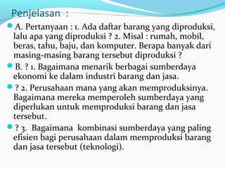 Penjelasan :
A. Pertanyaan : 1. Ada daftar barang yang diproduksi,
lalu apa yang diproduksi ? 2. Misal : rumah, mobil,
beras, tahu, baju, dan komputer. Berapa banyak dari
masing-masing barang tersebut diproduksi ?
B. ? 1. Bagaimana menarik berbagai sumberdaya
ekonomi ke dalam industri barang dan jasa.
? 2. Perusahaan mana yang akan memproduksinya.
Bagaimana mereka memperoleh sumberdaya yang
diperlukan untuk memproduksi barang dan jasa
tersebut.
? 3. Bagaimana kombinasi sumberdaya yang paling
efisien bagi perusahaan dalam memproduksi barang
dan jasa tersebut (teknologi).
 