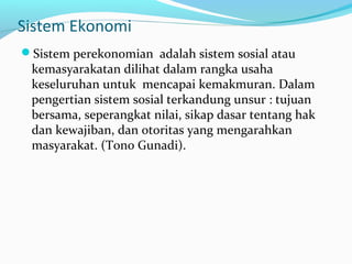 Sistem Ekonomi
Sistem perekonomian adalah sistem sosial atau
kemasyarakatan dilihat dalam rangka usaha
keseluruhan untuk mencapai kemakmuran. Dalam
pengertian sistem sosial terkandung unsur : tujuan
bersama, seperangkat nilai, sikap dasar tentang hak
dan kewajiban, dan otoritas yang mengarahkan
masyarakat. (Tono Gunadi).
 