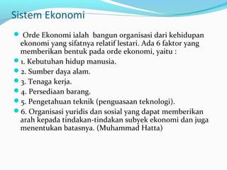 Sistem Ekonomi
 Orde Ekonomi ialah bangun organisasi dari kehidupan
ekonomi yang sifatnya relatif lestari. Ada 6 faktor yang
memberikan bentuk pada orde ekonomi, yaitu :
1. Kebutuhan hidup manusia.
2. Sumber daya alam.
3. Tenaga kerja.
4. Persediaan barang.
5. Pengetahuan teknik (penguasaan teknologi).
6. Organisasi yuridis dan sosial yang dapat memberikan
arah kepada tindakan-tindakan subyek ekonomi dan juga
menentukan batasnya. (Muhammad Hatta)
 