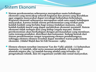 Sistem Ekonomi
 Sistem perekonomian sebenarnya merupakan suatu kehidupan
ekonomi yang mencakup seluruh kegiatan dan proses yang diarahkan
agar anggota masyarakat dapat tercukupi kebutuhan kebendaan.
Kegiatan ekonomi sebenarnya merupakan salah satu aspek kehidupan
masyarakat, karena itulah sistem perekonomian yang terikat pada
kaidah-kaidah yang berlaku bagi semua tindakan manusia, yaitu
kaidah-kaidah moral yang dapat melahirkan ekonomi normatif. Sistem
ekonomi tidak terlepas dari yang hidup (segala macam). Sistem
perekonomian akan berhadapan dengan permasalahan yang mendasar,
yaitu tentang produksi, distribusi dan konsumsi. Sedang bentuk dari
sistem perekonomian sangat tergantung elemen pendukungnya,
sehingga elemen-elemen tersebut dapat memberi warna pada sistem
ekonomi. (Abdul Majid dan Sri Edi Swasono : 1985).
 Elemen-elemen tersebut (menurut Van der Valk) adalah : (1) kebutuhan
manusia, (2) jumlah, sifat serta susunan penduduk, (3) konstelasi
alamiah negara ybs, (4) jumlah barang modal yang tersedia, (5)
pengetahuan teknik, dan (6) organisasi yuridis dan sosial masyarakat.
 