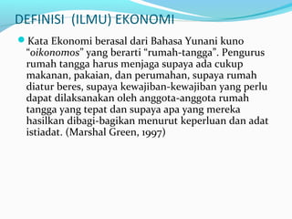 DEFINISI (ILMU) EKONOMI
Kata Ekonomi berasal dari Bahasa Yunani kuno
“oikonomos” yang berarti “rumah-tangga”. Pengurus
rumah tangga harus menjaga supaya ada cukup
makanan, pakaian, dan perumahan, supaya rumah
diatur beres, supaya kewajiban-kewajiban yang perlu
dapat dilaksanakan oleh anggota-anggota rumah
tangga yang tepat dan supaya apa yang mereka
hasilkan dibagi-bagikan menurut keperluan dan adat
istiadat. (Marshal Green, 1997)
 