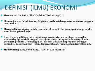 DEFINISI (ILMU) EKONOMI
 Menurut Adam Smith (The Wealth of Nations, 1776) :
 Ekonomi adalah studi tentang kegiatan produksi dan peraturan antara anggota
masyarakat.
 Menganalisis perilaku variabel-variabel ekonomi : harga, output atau produksi
serta kesempatan kerja.
 Ilmu tentang pilihan, yaitu bagaimana masyarakat memilih menggunakan
sumberdaya produktif yang terbatas jumlahnya berupa tanah, tenaga kerja,
peralatan produksi, teknologi dan lain-lain untuk memproduksi berbagai
komoditi, misalnya : padi, telur, daging, pakaian, rumah, jalan, jembatan, dll.
 Studi tentang uang, suku bunga, kapital, dan kekayaan
 