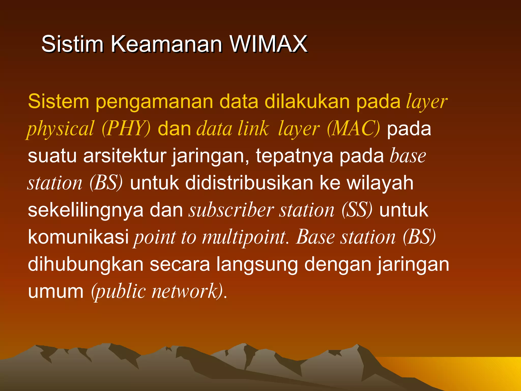 Sistim Keamanan WIMAX Sistem pengamanan data dilakukan pada  layer physical (PHY)  dan  data link  layer (MAC)   pada suatu arsitektur jaringan, tepatnya pada  base station (BS)  untuk didistribusikan ke wilayah sekelilingnya dan  subscriber station (SS)  untuk komunikasi  point to multipoint.   Base station (BS)  dihubungkan secara langsung dengan jaringan umum  (public network).   