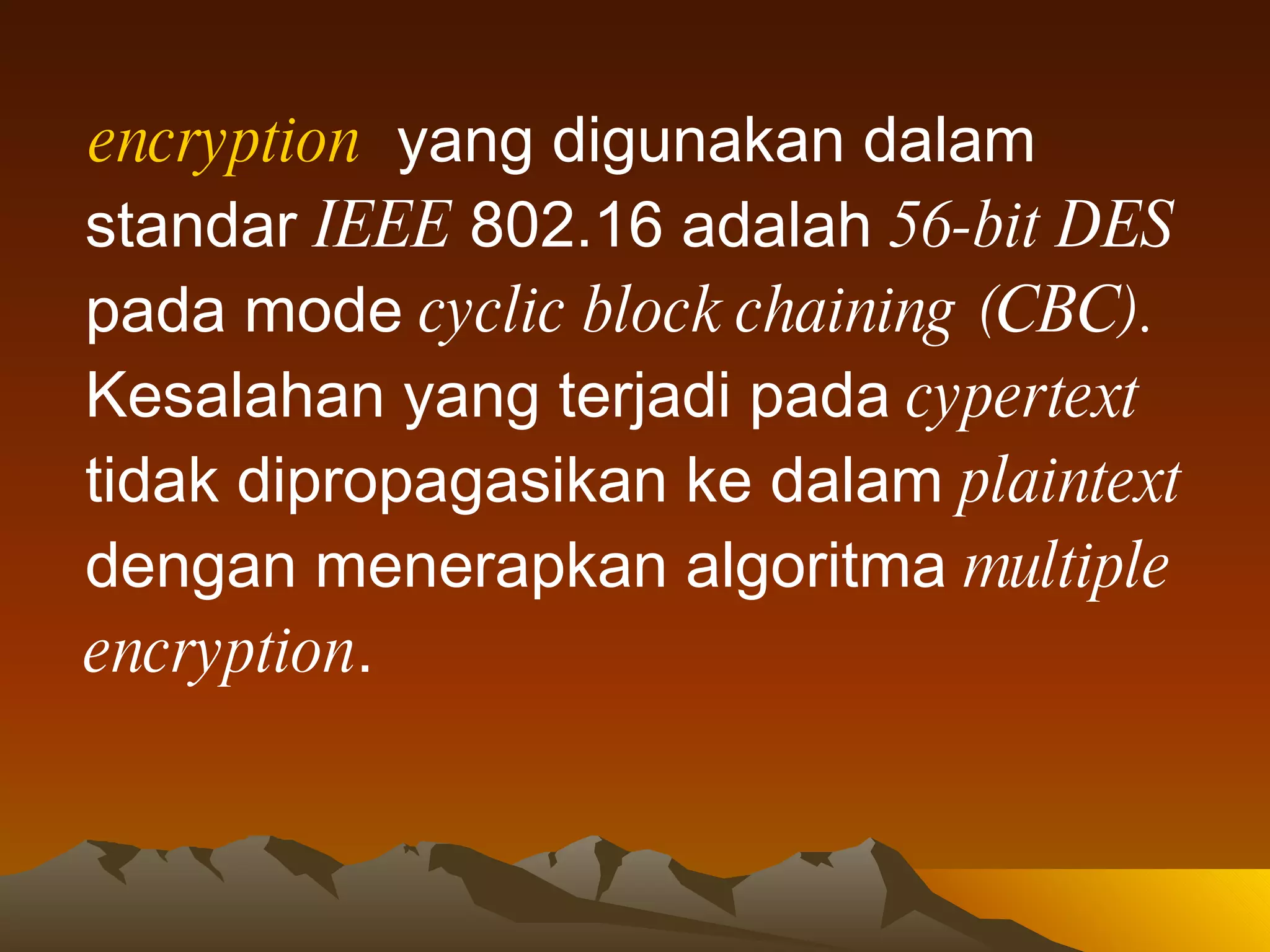 encryption   yang digunakan dalam standar  IEEE  802.16 adalah  56-bit DES  pada mode  cyclic block chaining (CBC).  Kesalahan yang terjadi pada  cypertext  tidak dipropagasikan ke dalam  plaintext  dengan menerapkan algoritma  multiple encryption . 