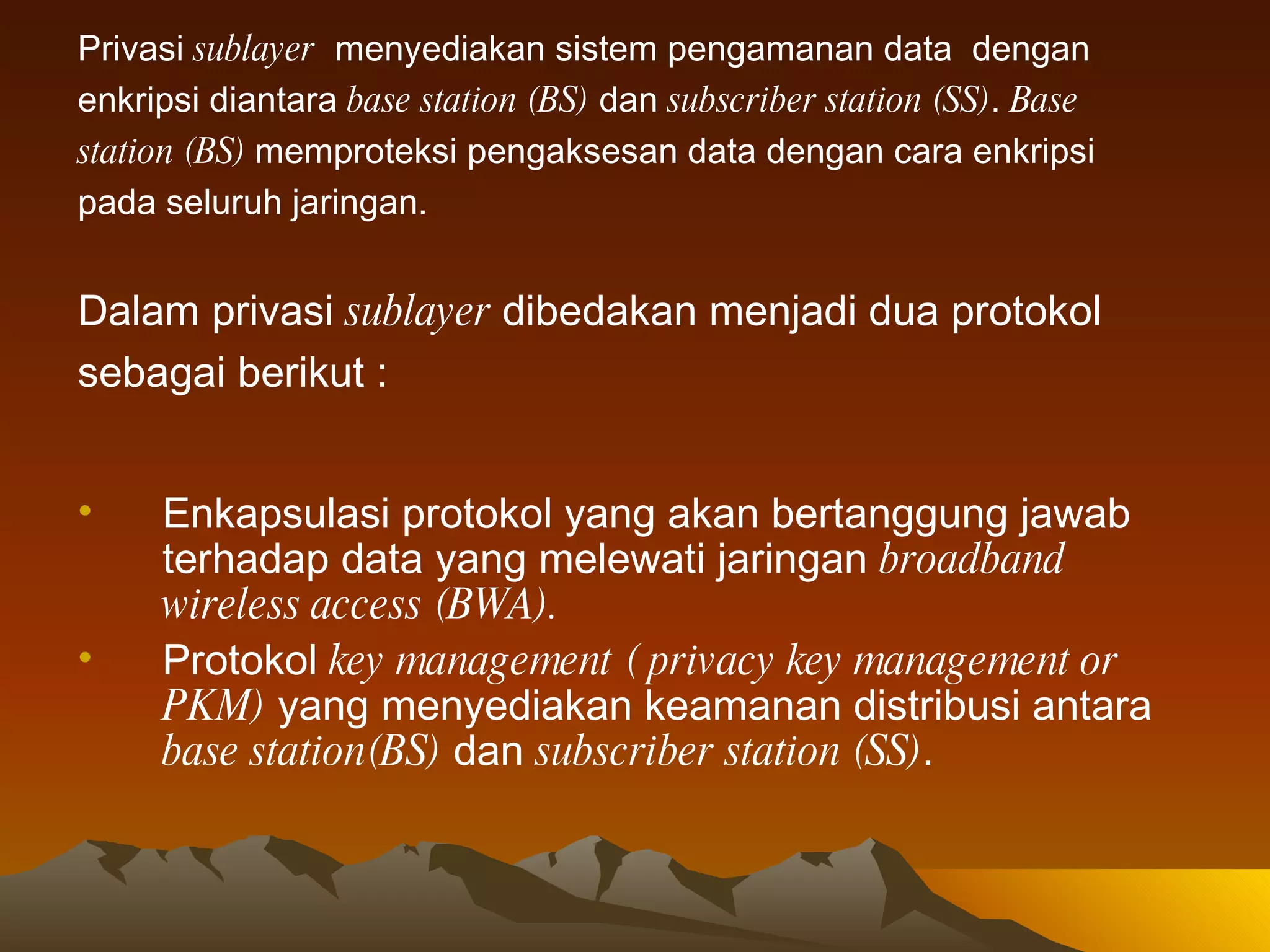 Privasi  sublayer   menyediakan sistem pengamanan data  dengan  enkripsi diantara  base station (BS)  dan  subscriber station (SS) .  Base station (BS)  memproteksi pengaksesan data dengan cara enkripsi pada seluruh jaringan. Dalam privasi  sublayer  dibedakan menjadi dua protokol sebagai berikut : Enkapsulasi protokol yang akan bertanggung jawab terhadap data yang melewati jaringan  broadband wireless access (BWA).   Protokol  key management   ( privacy key management or PKM)  yang menyediakan keamanan distribusi antara  base station(BS)  dan  subscriber station (SS) .  