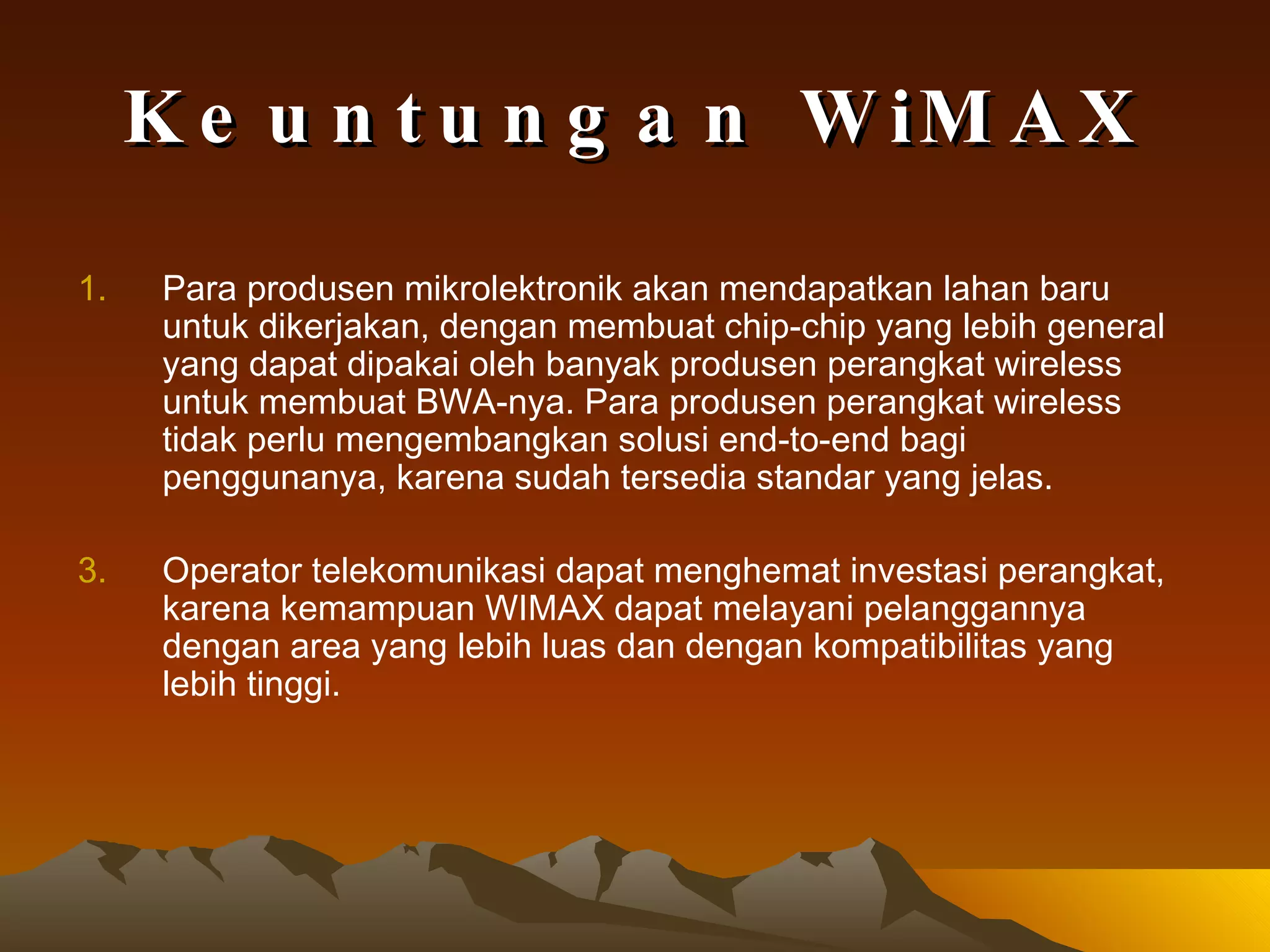 Keuntungan WiMAX Para produsen mikrolektronik akan mendapatkan lahan baru untuk dikerjakan, dengan membuat chip-chip yang lebih general yang dapat dipakai oleh banyak produsen perangkat wireless untuk membuat BWA-nya. Para produsen perangkat wireless tidak perlu mengembangkan solusi end-to-end bagi penggunanya, karena sudah tersedia standar yang jelas.   Operator telekomunikasi dapat menghemat investasi perangkat, karena kemampuan WIMAX dapat melayani pelanggannya dengan area yang lebih luas dan dengan kompatibilitas yang lebih tinggi.   