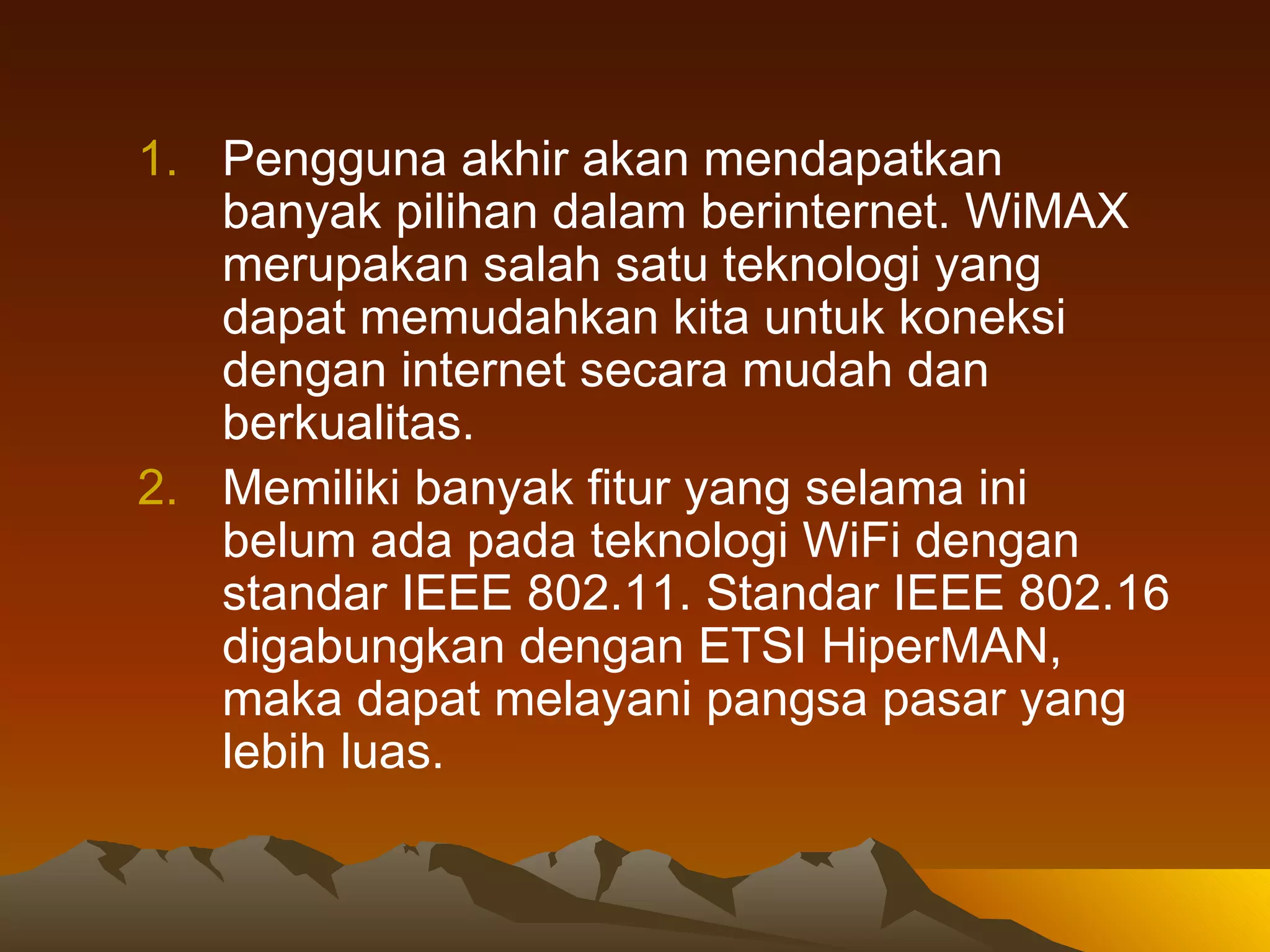 Pengguna akhir akan mendapatkan banyak pilihan dalam berinternet. WiMAX merupakan salah satu teknologi yang dapat memudahkan kita untuk koneksi dengan internet secara mudah dan berkualitas.   Memiliki banyak fitur yang selama ini belum ada pada teknologi WiFi dengan standar IEEE 802.11. Standar IEEE 802.16 digabungkan dengan ETSI HiperMAN, maka dapat melayani pangsa pasar yang lebih luas.   