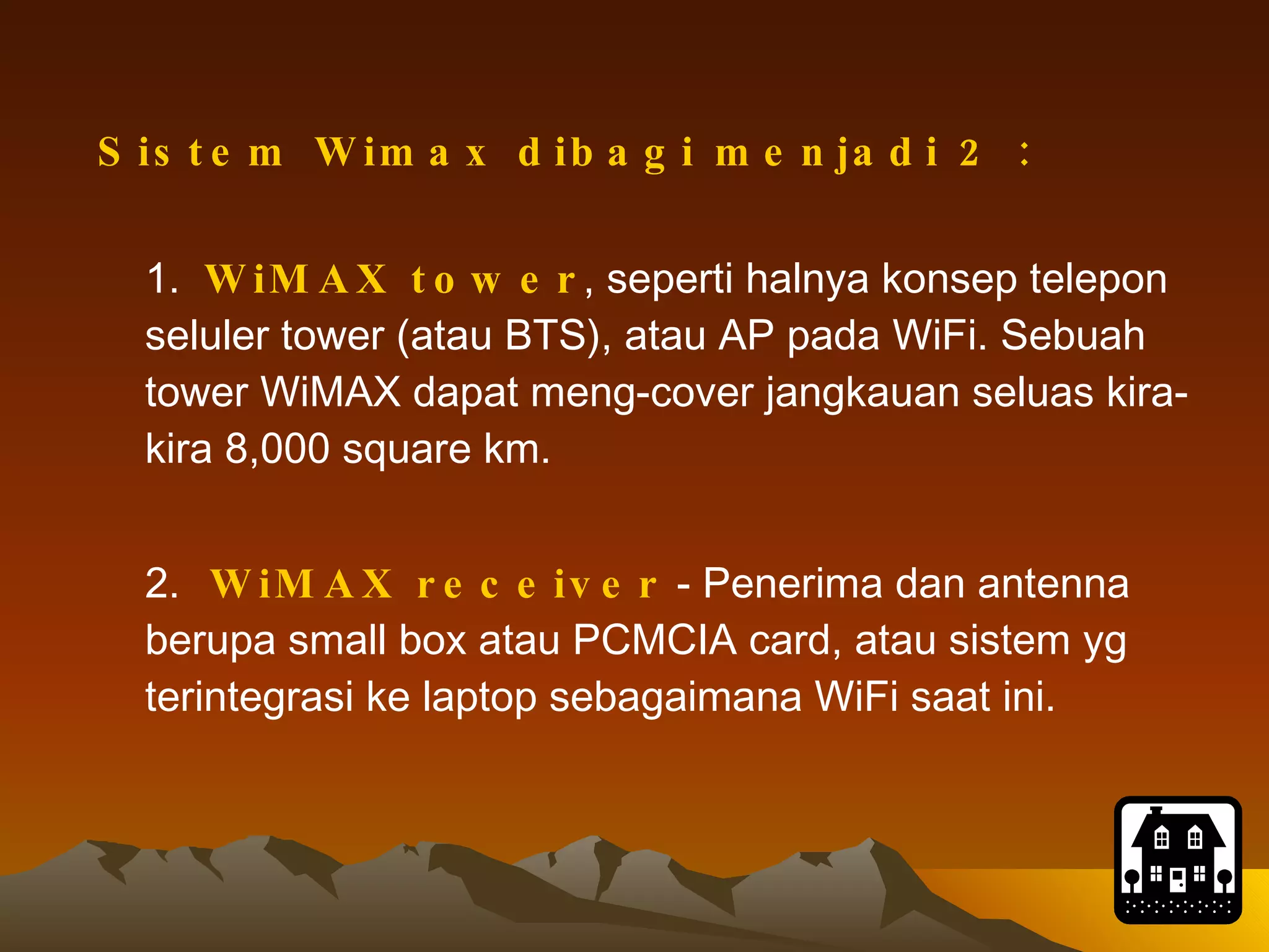 Sistem Wimax dibagi menjadi 2 : 1.  WiMAX tower , seperti halnya konsep telepon seluler tower (atau BTS), atau AP pada WiFi. Sebuah tower WiMAX dapat meng-cover jangkauan seluas kira-kira 8,000 square km. 2.  WiMAX receiver  - Penerima dan antenna berupa small box atau PCMCIA card, atau sistem yg terintegrasi ke laptop sebagaimana WiFi saat ini.   