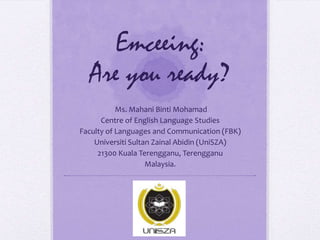Emceeing:
Are you ready?
Ms. Mahani Binti Mohamad
Centre of English Language Studies
Faculty of Languages and Communication (FBK)
Universiti Sultan Zainal Abidin (UniSZA)
21300 Kuala Terengganu, Terengganu
Malaysia.

 