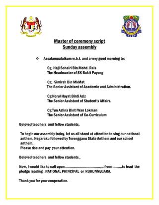 Master of ceremony script
Sunday assembly
 Assalamualaikum w.b.t. and a very good morning to:
Cg. Haji Sohairi Bin Mohd. Rais
The Headmaster of SK Bukit Payong
Cg. Simirah Bin MkMat
The Senior Assistant of Academic and Administration.
Cg Norul Hayat Binti Aziz
The Senior Assistant of Student’s Affairs.
Cg Tun Azlina Binti Wan Lokman
The Senior Assistant of Co-Curriculum
Beloved teachers and fellow students,
To begin our assembly today, let us all stand at attention to sing our national
anthem, Negaraku followed by Terengganu State Anthem and our school
anthem.
Please rise and pay your attention.
Beloved teachers and fellow students ,
Now, I would like to call upon .....................................from ………to lead the
pledge reading , NATIONAL PRINCIPAL or RUKUNNEGARA.
Thank you for your cooperation.
 