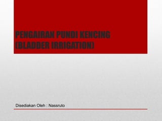 PENGAIRAN PUNDI KENCING
(BLADDER IRRIGATION)
Disediakan Oleh : Nassruto
 