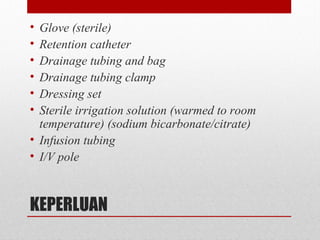 KEPERLUAN
• Glove (sterile)
• Retention catheter
• Drainage tubing and bag
• Drainage tubing clamp
• Dressing set
• Sterile irrigation solution (warmed to room
temperature) (sodium bicarbonate/citrate)
• Infusion tubing
• I/V pole
 