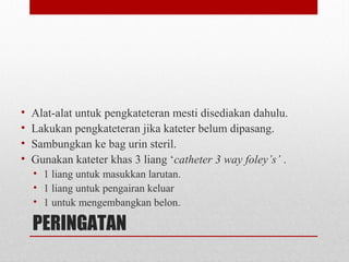 PERINGATAN
• Alat-alat untuk pengkateteran mesti disediakan dahulu.
• Lakukan pengkateteran jika kateter belum dipasang.
• Sambungkan ke bag urin steril.
• Gunakan kateter khas 3 liang ‘catheter 3 way foley’s’ .
• 1 liang untuk masukkan larutan.
• 1 liang untuk pengairan keluar
• 1 untuk mengembangkan belon.
 