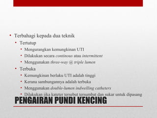 PENGAIRAN PUNDI KENCING
• Terbahagi kepada dua teknik
• Tertutup
• Mengurangkan kemungkinan UTI
• Dilakukan secara continous atau intermittent
• Menggunakan three-way @ triple lumen
• Terbuka
• Kemungkinan berlaku UTI adalah tinggi
• Kerana sambungannya adalah terbuka
• Menggunakan double-lumen indwelling catheters
• Dilakukan jika kateter tersebut tersumbat dan sukar untuk dipasang
semula
 