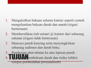 TUJUAN
1. Mengekalkan bukaan saluran kateter seperti contoh
mengeluarkan bekuan darah dan nanah (irigasi
berterusan)
2. Membersihkan tiub urinari @ kateter dari sebarang
sekatan (irigasi tidak berterusan)
3. Mencuci pundi kencing serta menyingkirkan
sebarang sedimen dan darah beku.
3. Pemberian ubat-ubatan ke atas lapisan pundi.
4. Mencegah pembekuan darah dan risiko infeksi
selepas pembedahan prostatektomi
 