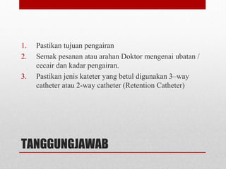 TANGGUNGJAWAB
1. Pastikan tujuan pengairan
2. Semak pesanan atau arahan Doktor mengenai ubatan /
cecair dan kadar pengairan.
3. Pastikan jenis kateter yang betul digunakan 3–way
catheter atau 2-way catheter (Retention Catheter)
 