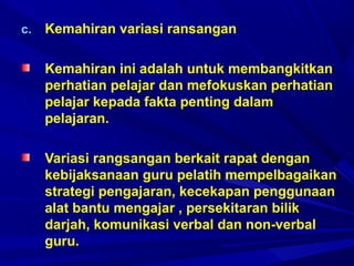 c. Kemahiran variasi ransangan
Kemahiran ini adalah untuk membangkitkan
perhatian pelajar dan mefokuskan perhatian
pelajar kepada fakta penting dalam
pelajaran.
Variasi rangsangan berkait rapat dengan
kebijaksanaan guru pelatih mempelbagaikan
strategi pengajaran, kecekapan penggunaan
alat bantu mengajar , persekitaran bilik
darjah, komunikasi verbal dan non-verbal
guru.
 
