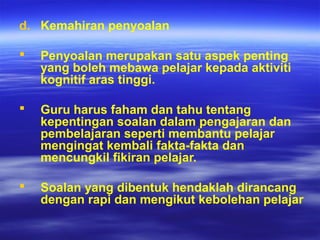 d. Kemahiran penyoalan
 Penyoalan merupakan satu aspek penting
yang boleh mebawa pelajar kepada aktiviti
kognitif aras tinggi.
 Guru harus faham dan tahu tentang
kepentingan soalan dalam pengajaran dan
pembelajaran seperti membantu pelajar
mengingat kembali fakta-fakta dan
mencungkil fikiran pelajar.
 Soalan yang dibentuk hendaklah dirancang
dengan rapi dan mengikut kebolehan pelajar
 